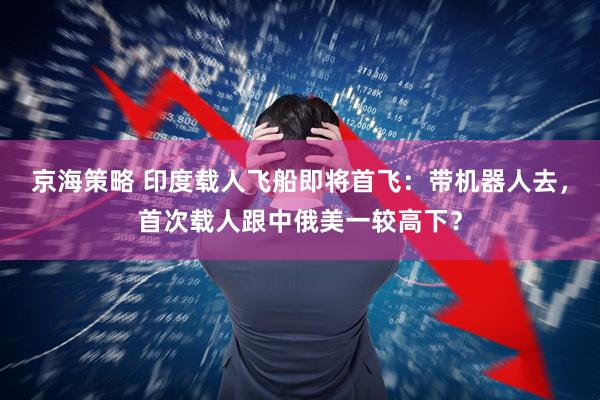 京海策略 印度载人飞船即将首飞：带机器人去，首次载人跟中俄美一较高下？