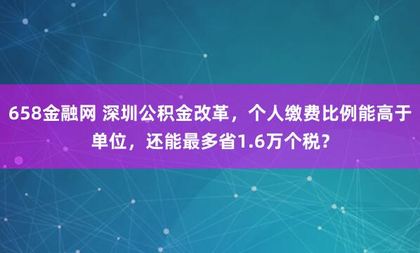658金融网 深圳公积金改革，个人缴费比例能高于单位，还能最多省1.6万个税？