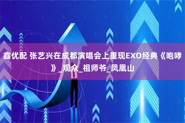 鑫优配 张艺兴在成都演唱会上重现EXO经典《咆哮》_观众_祖师爷_凤凰山