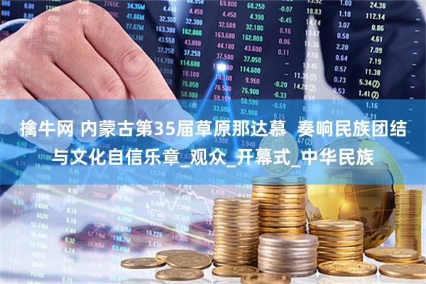 擒牛网 内蒙古第35届草原那达慕  奏响民族团结与文化自信乐章_观众_开幕式_中华民族