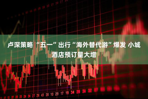 卢深策略 “五一”出行“海外替代游”爆发 小城酒店预订量大增