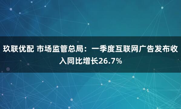 玖联优配 市场监管总局：一季度互联网广告发布收入同比增长26.7%