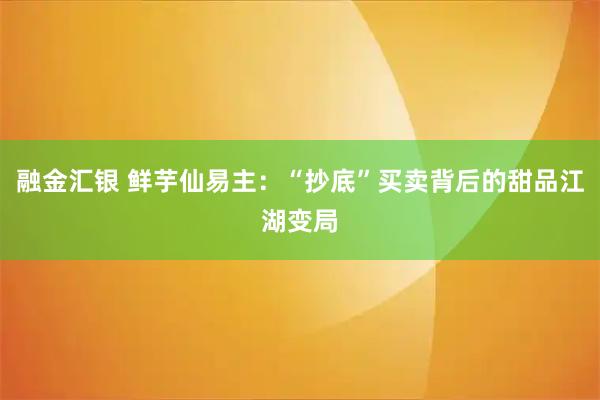 融金汇银 鲜芋仙易主：“抄底”买卖背后的甜品江湖变局